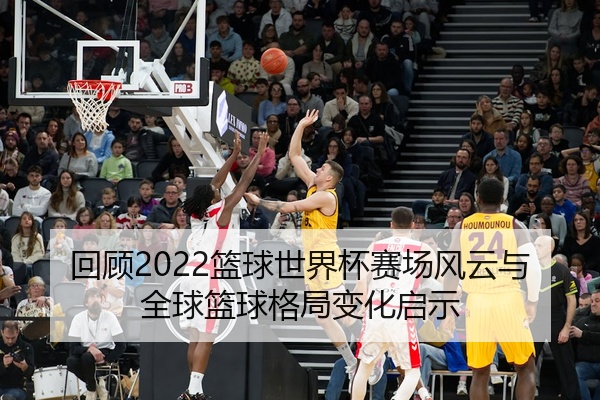 回顾2022篮球世界杯赛场风云与全球篮球格局变化启示