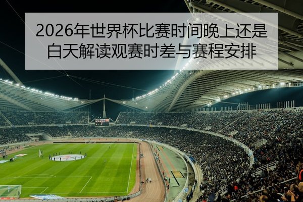 2026年世界杯比赛时间晚上还是白天解读观赛时差与赛程安排